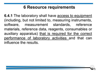6 Resource requirements
6.4.1 The laboratory shall have access to equipment
(including, but not limited to, measuring instruments,
software, measurement standards, reference
materials, reference data, reagents, consumables or
auxiliary apparatus) that is required for the correct
performance of laboratory activities and that can
influence the results.
 