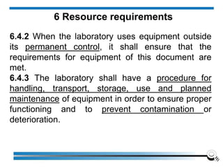 6 Resource requirements
6.4.2 When the laboratory uses equipment outside
its permanent control, it shall ensure that the
requirements for equipment of this document are
met.
6.4.3 The laboratory shall have a procedure for
handling, transport, storage, use and planned
maintenance of equipment in order to ensure proper
functioning and to prevent contamination or
deterioration.
 