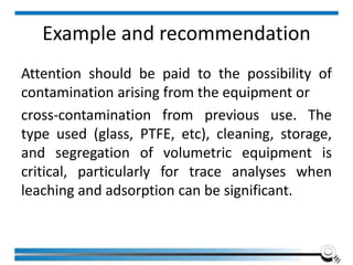 Example and recommendation
Attention should be paid to the possibility of
contamination arising from the equipment or
cross-contamination from previous use. The
type used (glass, PTFE, etc), cleaning, storage,
and segregation of volumetric equipment is
critical, particularly for trace analyses when
leaching and adsorption can be significant.
 