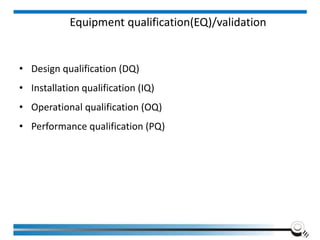 Equipment qualification(EQ)/validation
• Design qualification (DQ)
• Installation qualification (IQ)
• Operational qualification (OQ)
• Performance qualification (PQ)
 