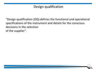 Design qualification
"Design qualification (DQ) defines the functional and operational
specifications of the instrument and details for the conscious
decisions in the selection
of the supplier".
 