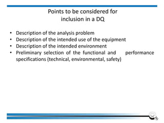 Points to be considered for
inclusion in a DQ
• Description of the analysis problem
• Description of the intended use of the equipment
• Description of the intended environment
• Preliminary selection of the functional and performance
specifications (technical, environmental, safety)
 