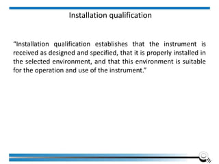 Installation qualification
“Installation qualification establishes that the instrument is
received as designed and specified, that it is properly installed in
the selected environment, and that this environment is suitable
for the operation and use of the instrument.”
 