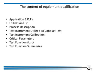 The content of equipment qualification
• Application S.O.P’s
• Utilization List
• Process Description
• Test Instrument Utilized To Conduct Test
• Test Instrument Calibration
• Critical Parameters
• Test Function (List)
• Test Function Summaries
 