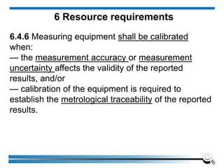 6 Resource requirements
6.4.6 Measuring equipment shall be calibrated
when:
— the measurement accuracy or measurement
uncertainty affects the validity of the reported
results, and/or
— calibration of the equipment is required to
establish the metrological traceability of the reported
results.
 