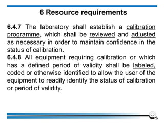 6 Resource requirements
6.4.7 The laboratory shall establish a calibration
programme, which shall be reviewed and adjusted
as necessary in order to maintain confidence in the
status of calibration.
6.4.8 All equipment requiring calibration or which
has a defined period of validity shall be labeled,
coded or otherwise identified to allow the user of the
equipment to readily identify the status of calibration
or period of validity.
 