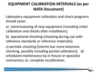 EQUIPMENT CALIBRATION INTERVALS (as per
NATA Document)
Laboratory equipment calibration and check programs
should cover:
a) commissioning of new equipment (including initial
calibration and checks after installation);
b) operational checking (checking during use with
reference standards or reference materials);
c) periodic checking (interim but more extensive
checking, possibly including partial calibration); d)
scheduled maintenance by in-house or specialist
contractors; e) complete recalibration.
 
