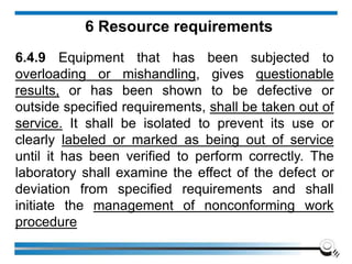 6 Resource requirements
6.4.9 Equipment that has been subjected to
overloading or mishandling, gives questionable
results, or has been shown to be defective or
outside specified requirements, shall be taken out of
service. It shall be isolated to prevent its use or
clearly labeled or marked as being out of service
until it has been verified to perform correctly. The
laboratory shall examine the effect of the defect or
deviation from specified requirements and shall
initiate the management of nonconforming work
procedure
 