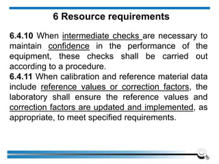6 Resource requirements
6.4.10 When intermediate checks are necessary to
maintain confidence in the performance of the
equipment, these checks shall be carried out
according to a procedure.
6.4.11 When calibration and reference material data
include reference values or correction factors, the
laboratory shall ensure the reference values and
correction factors are updated and implemented, as
appropriate, to meet specified requirements.
 