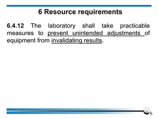 6 Resource requirements
6.4.12 The laboratory shall take practicable
measures to prevent unintended adjustments of
equipment from invalidating results.
 