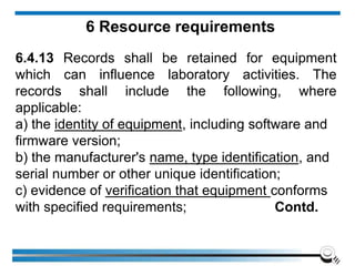 6 Resource requirements
6.4.13 Records shall be retained for equipment
which can influence laboratory activities. The
records shall include the following, where
applicable:
a) the identity of equipment, including software and
firmware version;
b) the manufacturer's name, type identification, and
serial number or other unique identification;
c) evidence of verification that equipment conforms
with specified requirements; Contd.
 
