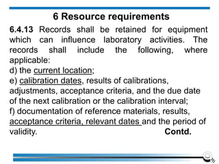 6 Resource requirements
6.4.13 Records shall be retained for equipment
which can influence laboratory activities. The
records shall include the following, where
applicable:
d) the current location;
e) calibration dates, results of calibrations,
adjustments, acceptance criteria, and the due date
of the next calibration or the calibration interval;
f) documentation of reference materials, results,
acceptance criteria, relevant dates and the period of
validity. Contd.
 