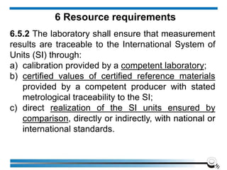 6 Resource requirements
6.5.2 The laboratory shall ensure that measurement
results are traceable to the International System of
Units (SI) through:
a) calibration provided by a competent laboratory;
b) certified values of certified reference materials
provided by a competent producer with stated
metrological traceability to the SI;
c) direct realization of the SI units ensured by
comparison, directly or indirectly, with national or
international standards.
 