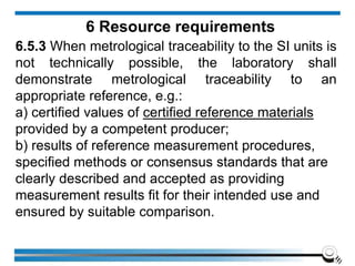 6 Resource requirements
6.5.3 When metrological traceability to the SI units is
not technically possible, the laboratory shall
demonstrate metrological traceability to an
appropriate reference, e.g.:
a) certified values of certified reference materials
provided by a competent producer;
b) results of reference measurement procedures,
specified methods or consensus standards that are
clearly described and accepted as providing
measurement results fit for their intended use and
ensured by suitable comparison.
 