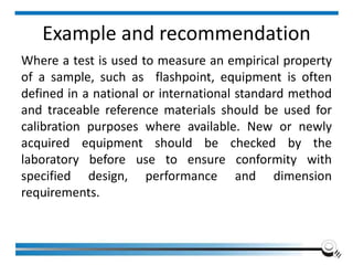 Example and recommendation
Where a test is used to measure an empirical property
of a sample, such as flashpoint, equipment is often
defined in a national or international standard method
and traceable reference materials should be used for
calibration purposes where available. New or newly
acquired equipment should be checked by the
laboratory before use to ensure conformity with
specified design, performance and dimension
requirements.
 