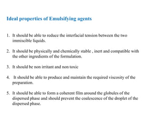 Ideal properties of Emulsifying agents
1. It should be able to reduce the interfacial tension between the two
immiscible liquids.
2. It should be physically and chemically stable , inert and compatible with
the other ingredients of the formulation.
3. It should be non irritant and non toxic
4. It should be able to produce and maintain the required viscosity of the
preparation.
5. It should be able to form a coherent film around the globules of the
dispersed phase and should prevent the coalescence of the droplet of the
dispersed phase.
 