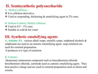 II. Semisynthetic polysaccharide
A. Methyl cellulose:
 It is cellulose derivative.
 Used as suspending, thickening & emulsifying agent in 2% conc.
B. Sodium Carboxy Methyl cellulose:
 Used in 0.5 – 1% conc.
 Soluble in cold & hot water
III. Synthetic emulsifying agents
A. Anionic: Ex. various alkali soaps, metallic soaps, sulphated alcohols &
sulphonate are used as an anionic emulsifying agent. soap emulsion are
used for external preparation.
It produces o/w type of emulsion
B. Cationic:
Quaternary ammonium compound such as benzalkonium chloride
benzthionium chloride, cetrimide used as cationic emulsifying agent. They
bear positive charge and are used in external preparation such as lotion and
creams.
 