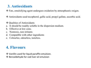3. Antioxidants
 Fats, emulsifying agent undergoes oxidation by atmosphearic oxigen.
 Antioxidants used tocopherol, gallic acid, propyl gallate, ascorbic acid.
 Qualities of Antioxidants
a. It should be readily soluble in the dispersion medium.
b. Effective at low conc.
c. Nontoxic, non irritants
d. Compatible with other ingredients
e. Colourlee, odourless, tasteless.
4. Flavours
 Vanillin used for liquid paraffin emulsion.
 Benzaldehyde for cod liver oil emulsion
 