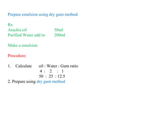 Prepare emulsion using dry gum method
Rx
Arachis oil 50ml
Purified Water add to 200ml
Make a emulsion
Procedure:
1. Calculate oil : Water : Gum ratio
4 : 2 : 1
50 : 25 : 12.5
2. Prepare using dry gum method
 