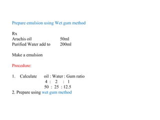 Prepare emulsion using Wet gum method
Rx
Arachis oil 50ml
Purified Water add to 200ml
Make a emulsion
Procedure:
1. Calculate oil : Water : Gum ratio
4 : 2 : 1
50 : 25 : 12.5
2. Prepare using wet gum method
 