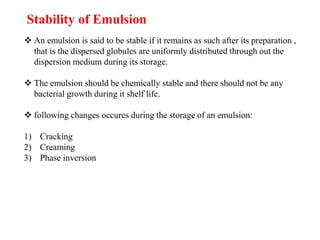Stability of Emulsion
 An emulsion is said to be stable if it remains as such after its preparation ,
that is the dispersed globules are uniformly distributed through out the
dispersion medium during its storage.
 The emulsion should be chemically stable and there should not be any
bacterial growth during it shelf life.
 following changes occures during the storage of an emulsion:
1) Cracking
2) Creaming
3) Phase inversion
 