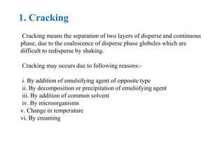 1. Cracking
Cracking means the separation of two layers of disperse and continuous
phase, due to the coalescence of disperse phase globules which are
difficult to redisperse by shaking.
Cracking may occurs due to following reasons:-
i. By addition of emulsifying agent of opposite type
ii. By decomposition or precipitation of emulsifying agent
iii. By addition of common solvent
iv. By microorganisms
v. Change in temperature
vi. By creaming
 