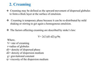 2. Creaming
 Creaming may be defined as the upward movement of dispersed globules
to form a thick layer at the surface of emulsion.
 Creaming is temporary phase because it can be re-distributed by mild
shaking or stirring to get again a homogenous emulsion.
 The factors affecting creaming are described by stoke’s law:
V= 2r2 (d1-d2) g/9η
Where,
V= rate of creaming
r=radius of globules
d1= density of dispersed phase
d2= density of dispersion medium
g= gravitational constant
η= viscosity of the dispersion medium
 