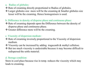 a. Radius of globules:
 Rate of creaming directly proportional to Radius of globules.
 Larger globules size more will be the creaming & Smaller globules size
lesser will be the creaming. Hence homogenisers is used.
b. Difference in density of disperse phase and continuous phase:
 Rate of creaming depends upon the Difference between the density of
disperse phase and continuous phase.
 Greater difference more will be the creaming.
c. Viscosity of dispersion medium :
 Rate of creaming inversely proportional to the Viscosity of dispersion
medium.
 Viscosity can be increased by adding tragacanth & methyl cellulose.
 But too much viscosity is undesirable because it may become difficult to
redispersed the settle material.
d. Storage condition:
Store in cool place because rise in temp. reduces the viscosity which may
leads to creaming.
 