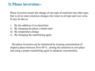 3) Phase inversion:-
Phase inversion means the change of one type of emulsion into other type,
that is oil in water emulsion changes into water in oil type and vice-versa.
It may be due to;
i. By the addition of an electrolyte
ii. By changing the phase-volume ratio
iii. By temperature change
iv. By changing the emulsifying agent
The phase inversion can be minimized by keeping concentration of
disperse phase between 30 to 60 % , storing the emulsion in cool place
and using a proper emulsifying agent in adequate concentration.
 