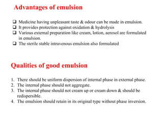 Advantages of emulsion
 Medicine having unpleasant taste & odour can be made in emulsion.
 It provides protection against oxidation & hydrolysis
 Various external preparation like cream, lotion, aerosol are formulated
in emulsion.
 The sterile stable intravenous emulsion also formulated
1. There should be uniform dispersion of internal phase in external phase.
2. The internal phase should not aggregate.
3. The internal phase should not cream up or cream down & should be
redispersible.
4. The emulsion should retain in its original type without phase inversion.
Qualities of good emulsion
 