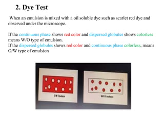 2. Dye Test
When an emulsion is mixed with a oil soluble dye such as scarlet red dye and
observed under the microscope.
If the continuous phase shows red color and dispersed globules shows colorless
means W/O type of emulsion.
If the dispersed globules shows red color and continuous phase colorless, means
O/W type of emulsion
 