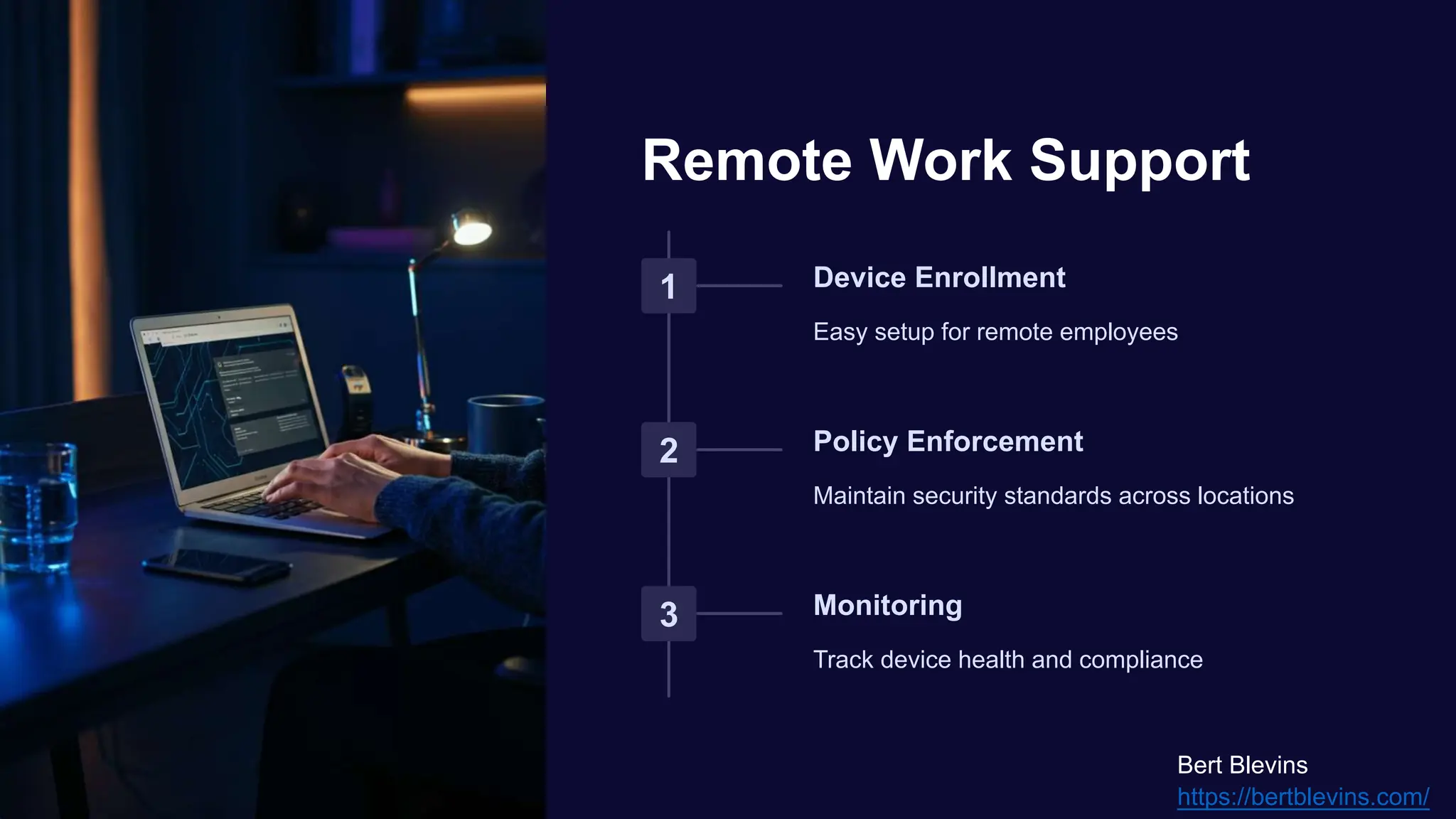 Remote Work Support
1 Device Enrollment
Easy setup for remote employees
2 Policy Enforcement
Maintain security standards across locations
3 Monitoring
Track device health and compliance
Bert Blevins
https://bertblevins.com/
 