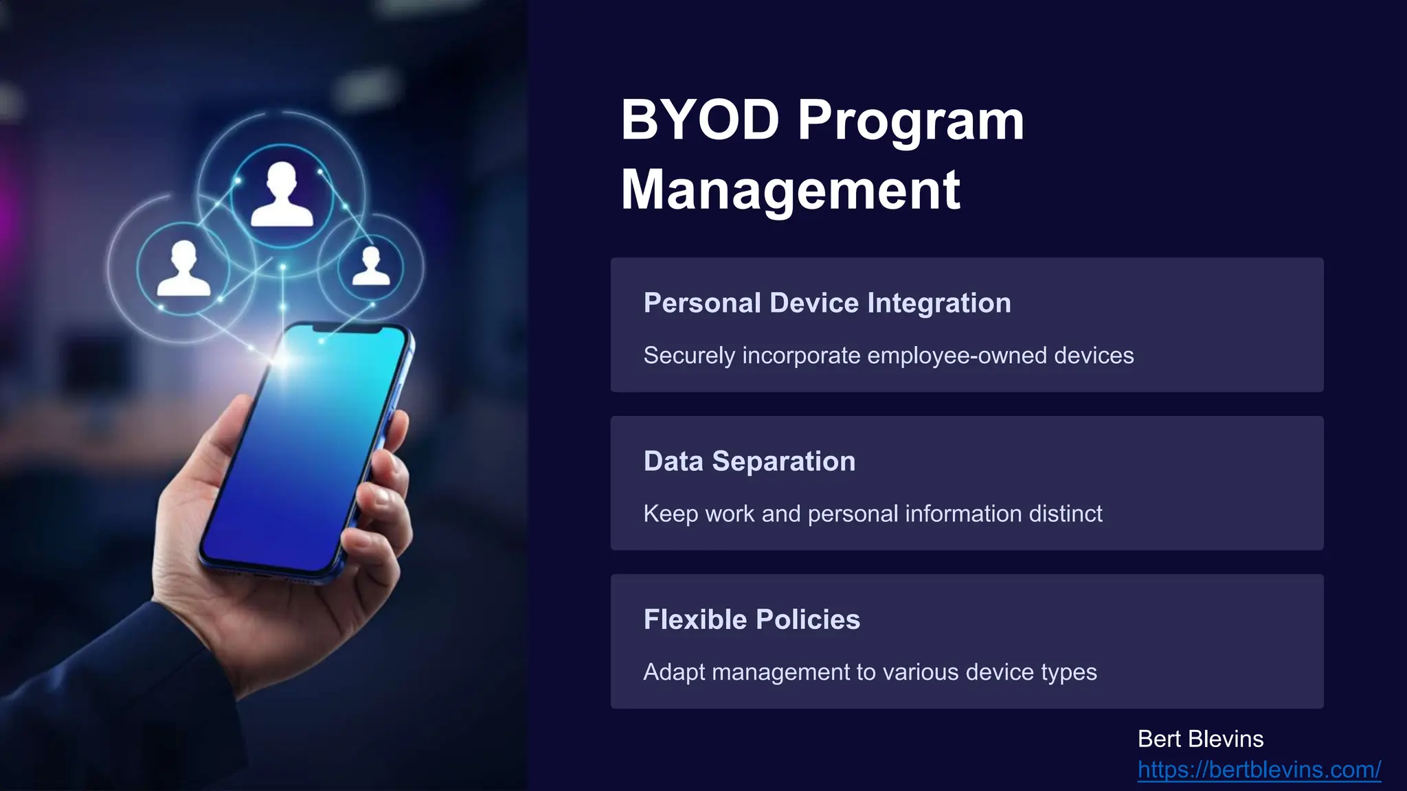 BYOD Program
Management
Personal Device Integration
Securely incorporate employee-owned devices
Data Separation
Keep work and personal information distinct
Flexible Policies
Adapt management to various device types
Bert Blevins
https://bertblevins.com/
 