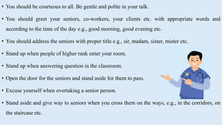 • You should be courteous to all. Be gentle and polite in your talk.
• You should greet your seniors, co-workers, your clients etc. with appropriate words and
according to the time of the day e.g., good morning, good evening etc.
• You should address the seniors with proper title e.g., sir, madam, sister, mister etc.
• Stand up when people of higher rank enter your room.
• Stand up when answering question in the classroom.
• Open the door for the seniors and stand aside for them to pass.
• Excuse yourself when overtaking a senior person.
• Stand aside and give way to seniors when you cross them on the ways, e.g., in the corridors, on
the staircase etc.
 
