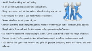 • Avoid thumb sucking and nail biting.
• In an assembly, let the seniors take the seat first.
• Keep eye contact and sit face to face when listening to someone.
• Say “Excuse me” even if you hurt others accidentally.
• Never let others secret go out of you.
• Always close the door after getting into a room or when you get out of the room, if so desired.
• Knock at the door and wait for the answer before you enter other’s room.
• Do not cover the mouth while talking to others. Cover your mouth when you cough or sneeze.
• Excuse yourself before you interfere with others engaged in talking or doing some work.
• You should not give and receive any gifts or present especially from the clients and their
relative.
 