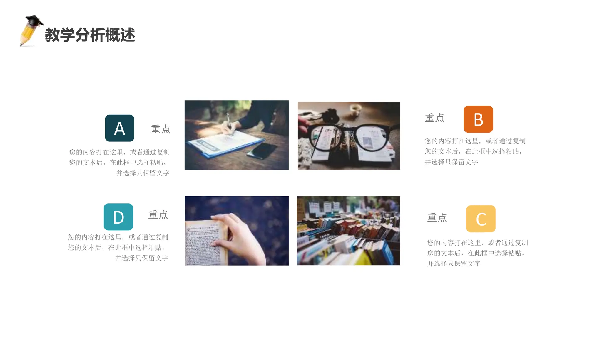 感谢您下载包图网平台上提供的PPT作品，为了您和包图网以及原创作者的利益，请勿复制、传播、销售，否则将承担法律责任！包图网将对作品进行维权，按照传播下载次数进行十倍的索取赔偿！
ibaotu.com
教学分析概述
您的内容打在这里，或者通过复制
您的文本后，在此框中选择粘贴，
并选择只保留文字
重点
您的内容打在这里，或者通过复制
您的文本后，在此框中选择粘贴，
并选择只保留文字
重点
B
C
您的内容打在这里，或者通过复制
您的文本后，在此框中选择粘贴，
并选择只保留文字
重点
您的内容打在这里，或者通过复制
您的文本后，在此框中选择粘贴，
并选择只保留文字
重点
A
D
 