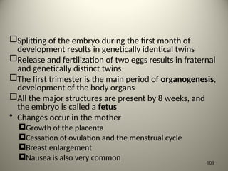 Splitting of the embryo during the first month of
development results in genetically identical twins
Release and fertilization of two eggs results in fraternal
and genetically distinct twins
The first trimester is the main period of organogenesis,
development of the body organs
All the major structures are present by 8 weeks, and
the embryo is called a fetus
• Changes occur in the mother
Growth of the placenta
Cessation of ovulation and the menstrual cycle
Breast enlargement
Nausea is also very common
109
 