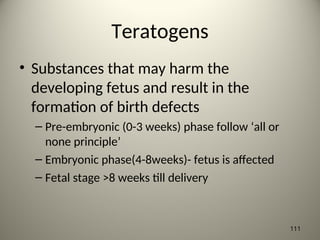 Teratogens
• Substances that may harm the
developing fetus and result in the
formation of birth defects
– Pre-embryonic (0-3 weeks) phase follow ‘all or
none principle’
– Embryonic phase(4-8weeks)- fetus is affected
– Fetal stage >8 weeks till delivery
111
 