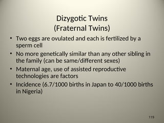 Dizygotic Twins
(Fraternal Twins)
• Two eggs are ovulated and each is fertilized by a
sperm cell
• No more genetically similar than any other sibling in
the family (can be same/different sexes)
• Maternal age, use of assisted reproductive
technologies are factors
• Incidence (6.7/1000 births in Japan to 40/1000 births
in Nigeria)
119
 