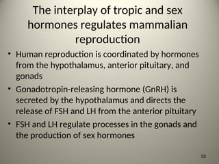 The interplay of tropic and sex
hormones regulates mammalian
reproduction
• Human reproduction is coordinated by hormones
from the hypothalamus, anterior pituitary, and
gonads
• Gonadotropin-releasing hormone (GnRH) is
secreted by the hypothalamus and directs the
release of FSH and LH from the anterior pituitary
• FSH and LH regulate processes in the gonads and
the production of sex hormones
50
 