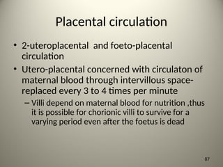 Placental circulation
• 2-uteroplacental and foeto-placental
circulation
• Utero-placental concerned with circulaton of
maternal blood through intervillous space-
replaced every 3 to 4 times per minute
– Villi depend on maternal blood for nutrition ,thus
it is possible for chorionic villi to survive for a
varying period even after the foetus is dead
87
 