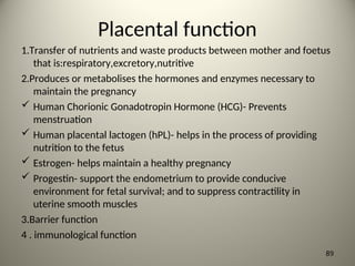 Placental function
1.Transfer of nutrients and waste products between mother and foetus
that is:respiratory,excretory,nutritive
2.Produces or metabolises the hormones and enzymes necessary to
maintain the pregnancy
 Human Chorionic Gonadotropin Hormone (HCG)- Prevents
menstruation
 Human placental lactogen (hPL)- helps in the process of providing
nutrition to the fetus
 Estrogen- helps maintain a healthy pregnancy
 Progestin- support the endometrium to provide conducive
environment for fetal survival; and to suppress contractility in
uterine smooth muscles
3.Barrier function
4 . immunological function
89
 