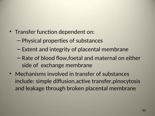 • Transfer function dependent on:
– Physical properties of substances
– Extent and integrity of placental membrane
– Rate of blood flow,foetal and maternal on either
side of exchange membrane
• Mechanisms involved in transfer of substances
include: simple diffusion,active transfer,pinocytosis
and leakage through broken placental membrane
90
 