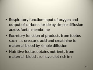 • Respiratory function-input of oxygen and
output of carbon dioxide by simple diffusion
across foetal membrane
• Excretory function of products from foetus
such as urea,uric acid and creatinine to
maternal blood by simple diffusion
• Nutritive foetus obtains nutrients from
maternal blood , so have diet rich in :
91
 