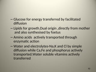 – Glucose for energy transferred by facilitated
diffusion
– Lipids for growth.Dual origin ,directly from mother
and also synthesised by foetus
– Amino acids actively transported through
enzymatic action
– Water and electrolytes-Na,K and Cl by simple
diffusion while Ca,Fe and phosphorus actively
transported.Water soluble vitamins actively
transferred
92
 