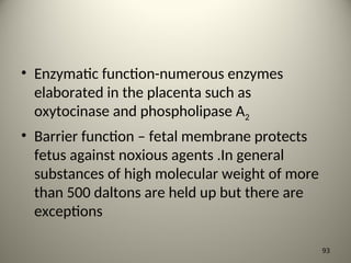 • Enzymatic function-numerous enzymes
elaborated in the placenta such as
oxytocinase and phospholipase A2
• Barrier function – fetal membrane protects
fetus against noxious agents .In general
substances of high molecular weight of more
than 500 daltons are held up but there are
exceptions
93
 