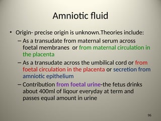Amniotic fluid
• Origin- precise origin is unknown.Theories include:
– As a transudate from maternal serum across
foetal membranes or from maternal circulation in
the placenta
– As a transudate across the umbilical cord or from
foetal circulation in the placenta or secretion from
amniotic epithelium
– Contribution from foetal urine-the fetus drinks
about 400ml of liqour everyday at term and
passes equal amount in urine
96
 