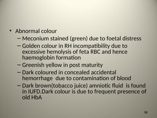 • Abnormal colour
– Meconium stained (green) due to foetal distress
– Golden colour in RH incompatibility due to
excessive hemolysis of feta RBC and hence
haemoglobin formation
– Greenish yellow in post maturity
– Dark coloured in concealed accidental
hemorrhage due to contamination of blood
– Dark brown(tobacco juice) amniotic fluid is found
in IUFD.Dark colour is due to frequent presence of
old HbA
98
 