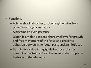 • Functions
– Acts as shock absorber ,protecting the fetus from
possible extragenous injury
– Maintains an even pressure
– Distends amniotic sac and thereby allows for growth
and free movement of the fetus and prevents
adhesion between the foetal parts and amniotic sac
– Its nutritive value is negligible because of small
amount of protein and salt,however water supply to
foetus is quite adequate
99
 