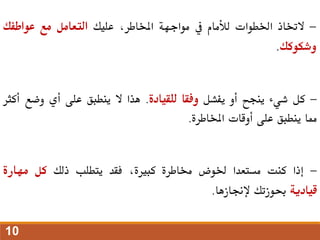 -
‫الختاذ‬
‫اخلطوات‬
‫لألمام‬
‫يف‬
‫مواجهة‬
،‫املخاطر‬
‫عليك‬
‫التعامل‬
‫مع‬
‫عواطفك‬
‫وشكوكك‬
.
-
‫كل‬
‫شيء‬
‫ينجح‬
‫أو‬
‫يفشل‬
‫وفقا‬
‫للقيادة‬
.
‫هذا‬
‫ال‬
‫ينطبق‬
‫على‬
‫أي‬
‫وضع‬
‫أ‬
‫كثر‬
‫مما‬
‫ينطبق‬
‫على‬
‫أوقات‬
‫املخاطرة‬
.
-
‫إذا‬
‫كنت‬
‫مستعدا‬
‫خلوض‬
‫خماطرة‬
،‫كبرية‬
‫فقد‬
‫يتطلب‬
‫ذلك‬
‫كل‬
‫مهارة‬
‫قيادية‬
‫حبوزتك‬
‫إلجنازها‬
.
10
 
